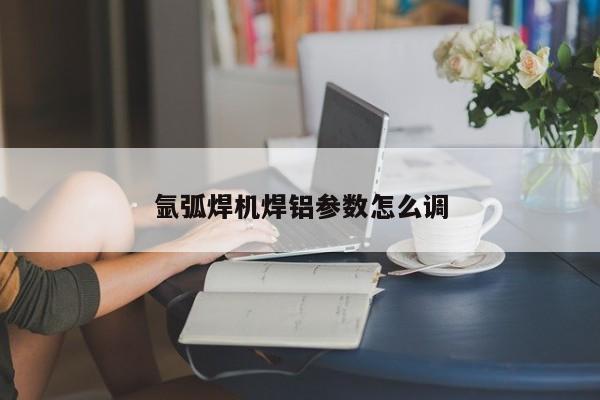 氩弧焊机焊铝参数怎么调